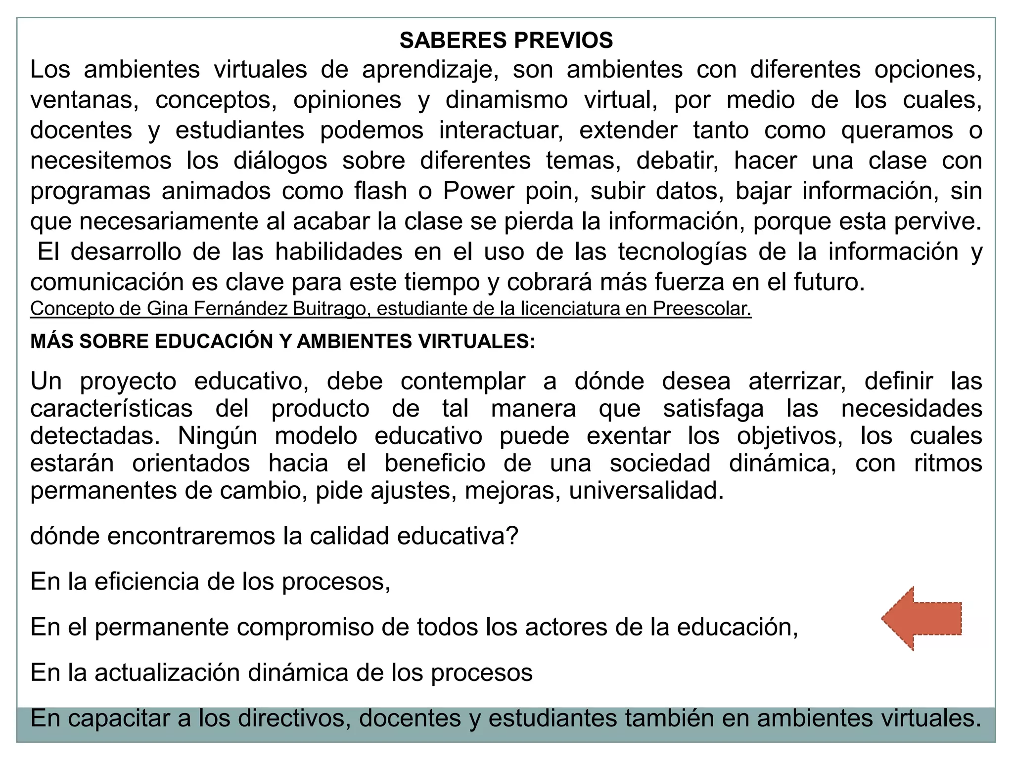 SABERES PREVIOS
Los ambientes virtuales de aprendizaje, son ambientes con diferentes opciones,
ventanas, conceptos, opiniones y dinamismo virtual, por medio de los cuales,
docentes y estudiantes podemos interactuar, extender tanto como queramos o
necesitemos los diálogos sobre diferentes temas, debatir, hacer una clase con
programas animados como flash o Power poin, subir datos, bajar información, sin
que necesariamente al acabar la clase se pierda la información, porque esta pervive.
 El desarrollo de las habilidades en el uso de las tecnologías de la información y
comunicación es clave para este tiempo y cobrará más fuerza en el futuro.
Concepto de Gina Fernández Buitrago, estudiante de la licenciatura en Preescolar.
MÁS SOBRE EDUCACIÓN Y AMBIENTES VIRTUALES:

Un proyecto educativo, debe contemplar a dónde desea aterrizar, definir las
características del producto de tal manera que satisfaga las necesidades
detectadas. Ningún modelo educativo puede exentar los objetivos, los cuales
estarán orientados hacia el beneficio de una sociedad dinámica, con ritmos
permanentes de cambio, pide ajustes, mejoras, universalidad.
dónde encontraremos la calidad educativa?
En la eficiencia de los procesos,
En el permanente compromiso de todos los actores de la educación,
En la actualización dinámica de los procesos
En capacitar a los directivos, docentes y estudiantes también en ambientes virtuales.
 