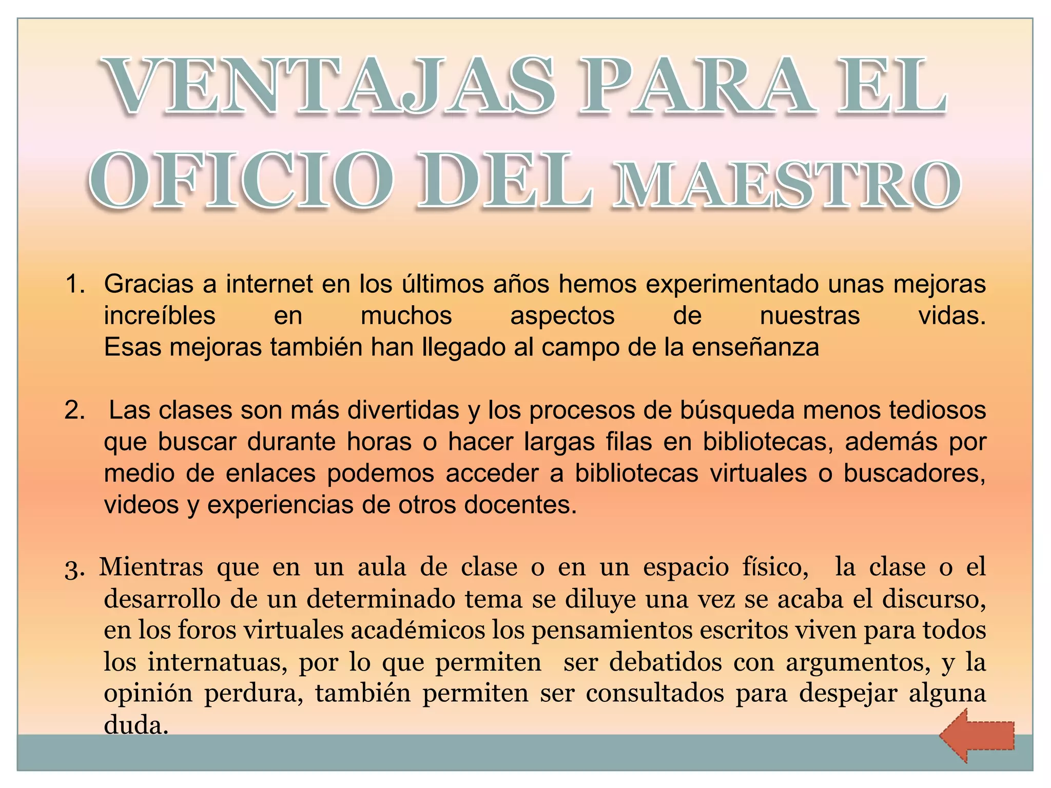 1. Gracias a internet en los últimos años hemos experimentado unas mejoras
   increíbles     en     muchos       aspectos    de    nuestras    vidas.
   Esas mejoras también han llegado al campo de la enseñanza

2. Las clases son más divertidas y los procesos de búsqueda menos tediosos
   que buscar durante horas o hacer largas filas en bibliotecas, además por
   medio de enlaces podemos acceder a bibliotecas virtuales o buscadores,
   videos y experiencias de otros docentes.

3. Mientras que en un aula de clase o en un espacio físico, la clase o el
   desarrollo de un determinado tema se diluye una vez se acaba el discurso,
   en los foros virtuales académicos los pensamientos escritos viven para todos
   los internatuas, por lo que permiten ser debatidos con argumentos, y la
   opinión perdura, también permiten ser consultados para despejar alguna
   duda.
 