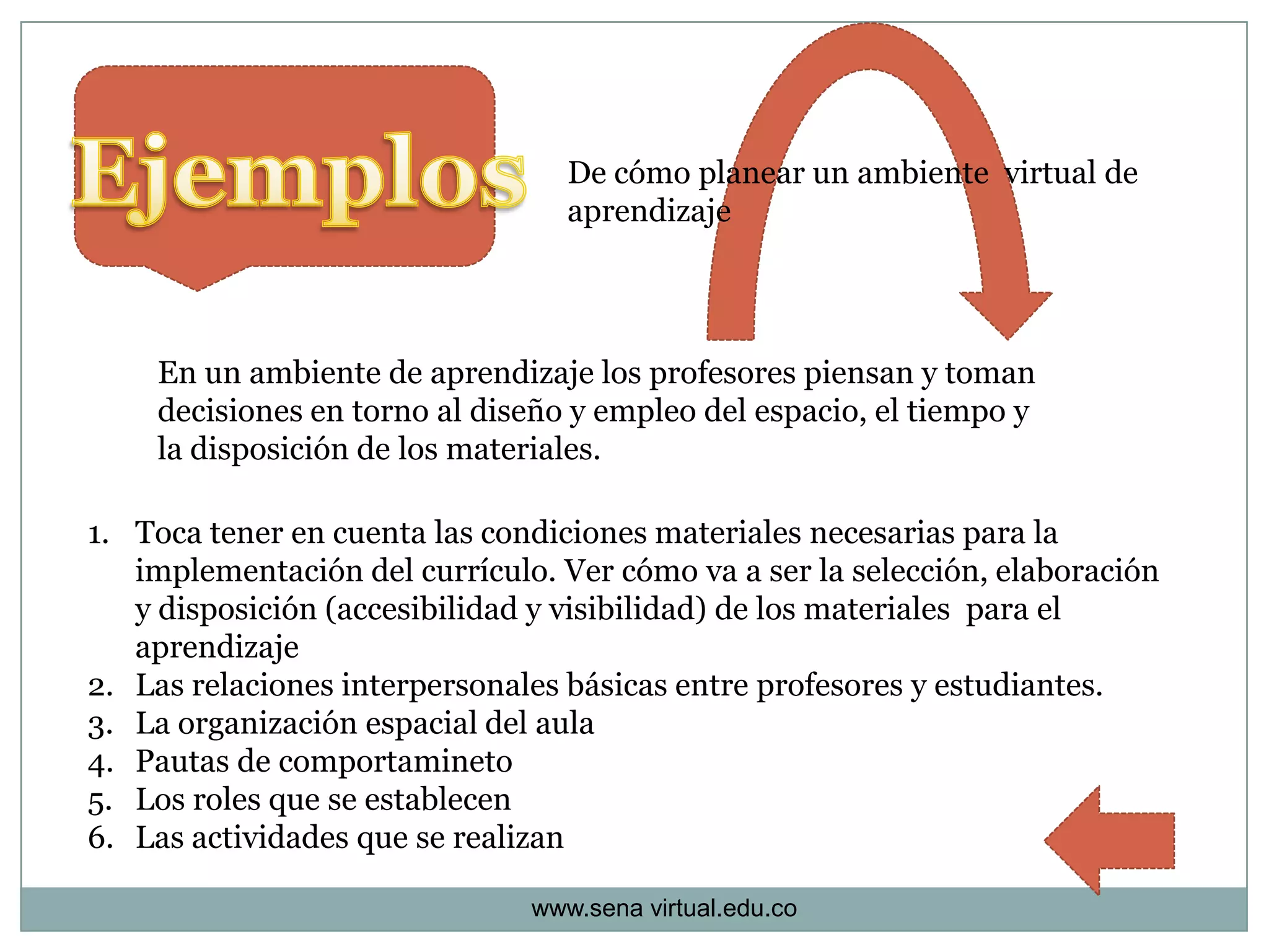 De cómo planear un ambiente virtual de
                                  aprendizaje




    En un ambiente de aprendizaje los profesores piensan y toman
    decisiones en torno al diseño y empleo del espacio, el tiempo y
    la disposición de los materiales.

1. Toca tener en cuenta las condiciones materiales necesarias para la
   implementación del currículo. Ver cómo va a ser la selección, elaboración
   y disposición (accesibilidad y visibilidad) de los materiales para el
   aprendizaje
2. Las relaciones interpersonales básicas entre profesores y estudiantes.
3. La organización espacial del aula
4. Pautas de comportamineto
5. Los roles que se establecen
6. Las actividades que se realizan

                               www.sena virtual.edu.co
 