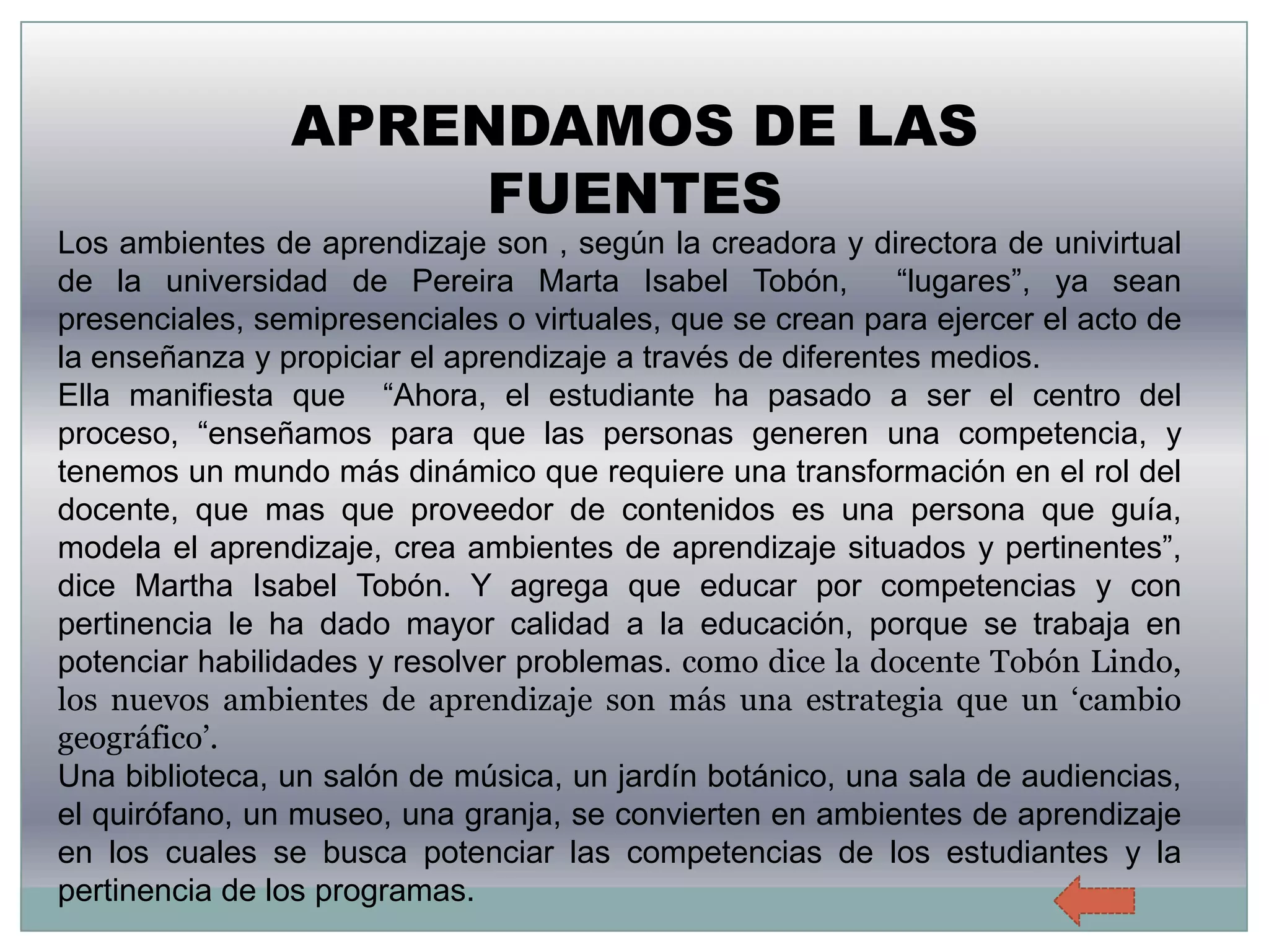 APRENDAMOS DE LAS
                     FUENTES
Los ambientes de aprendizaje son , según la creadora y directora de univirtual
de la universidad de Pereira Marta Isabel Tobón,             “lugares”, ya sean
presenciales, semipresenciales o virtuales, que se crean para ejercer el acto de
la enseñanza y propiciar el aprendizaje a través de diferentes medios.
Ella manifiesta que “Ahora, el estudiante ha pasado a ser el centro del
proceso, “enseñamos para que las personas generen una competencia, y
tenemos un mundo más dinámico que requiere una transformación en el rol del
docente, que mas que proveedor de contenidos es una persona que guía,
modela el aprendizaje, crea ambientes de aprendizaje situados y pertinentes”,
dice Martha Isabel Tobón. Y agrega que educar por competencias y con
pertinencia le ha dado mayor calidad a la educación, porque se trabaja en
potenciar habilidades y resolver problemas. como dice la docente Tobón Lindo,
los nuevos ambientes de aprendizaje son más una estrategia que un ‘cambio
geográfico’.
Una biblioteca, un salón de música, un jardín botánico, una sala de audiencias,
el quirófano, un museo, una granja, se convierten en ambientes de aprendizaje
en los cuales se busca potenciar las competencias de los estudiantes y la
pertinencia de los programas.
 