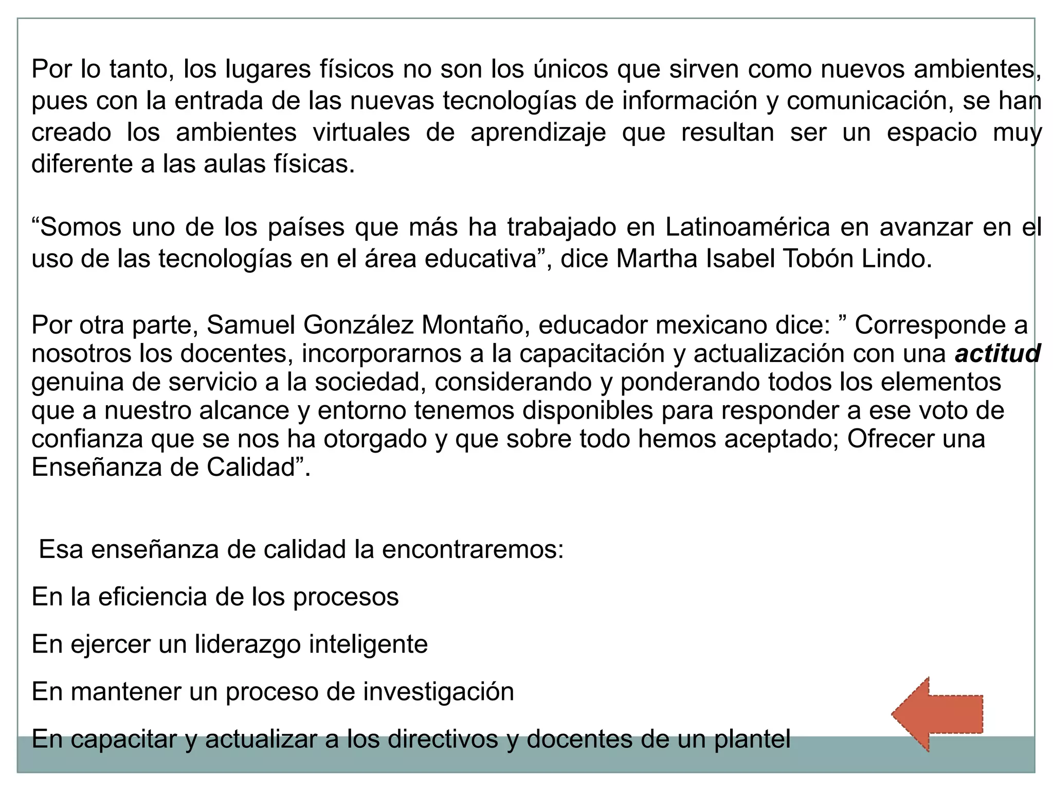 Por lo tanto, los lugares físicos no son los únicos que sirven como nuevos ambientes,
pues con la entrada de las nuevas tecnologías de información y comunicación, se han
creado los ambientes virtuales de aprendizaje que resultan ser un espacio muy
diferente a las aulas físicas.

“Somos uno de los países que más ha trabajado en Latinoamérica en avanzar en el
uso de las tecnologías en el área educativa”, dice Martha Isabel Tobón Lindo.

Por otra parte, Samuel González Montaño, educador mexicano dice: ” Corresponde a
nosotros los docentes, incorporarnos a la capacitación y actualización con una actitud
genuina de servicio a la sociedad, considerando y ponderando todos los elementos
que a nuestro alcance y entorno tenemos disponibles para responder a ese voto de
confianza que se nos ha otorgado y que sobre todo hemos aceptado; Ofrecer una
Enseñanza de Calidad”.


Esa enseñanza de calidad la encontraremos:
En la eficiencia de los procesos
En ejercer un liderazgo inteligente
En mantener un proceso de investigación
En capacitar y actualizar a los directivos y docentes de un plantel
 