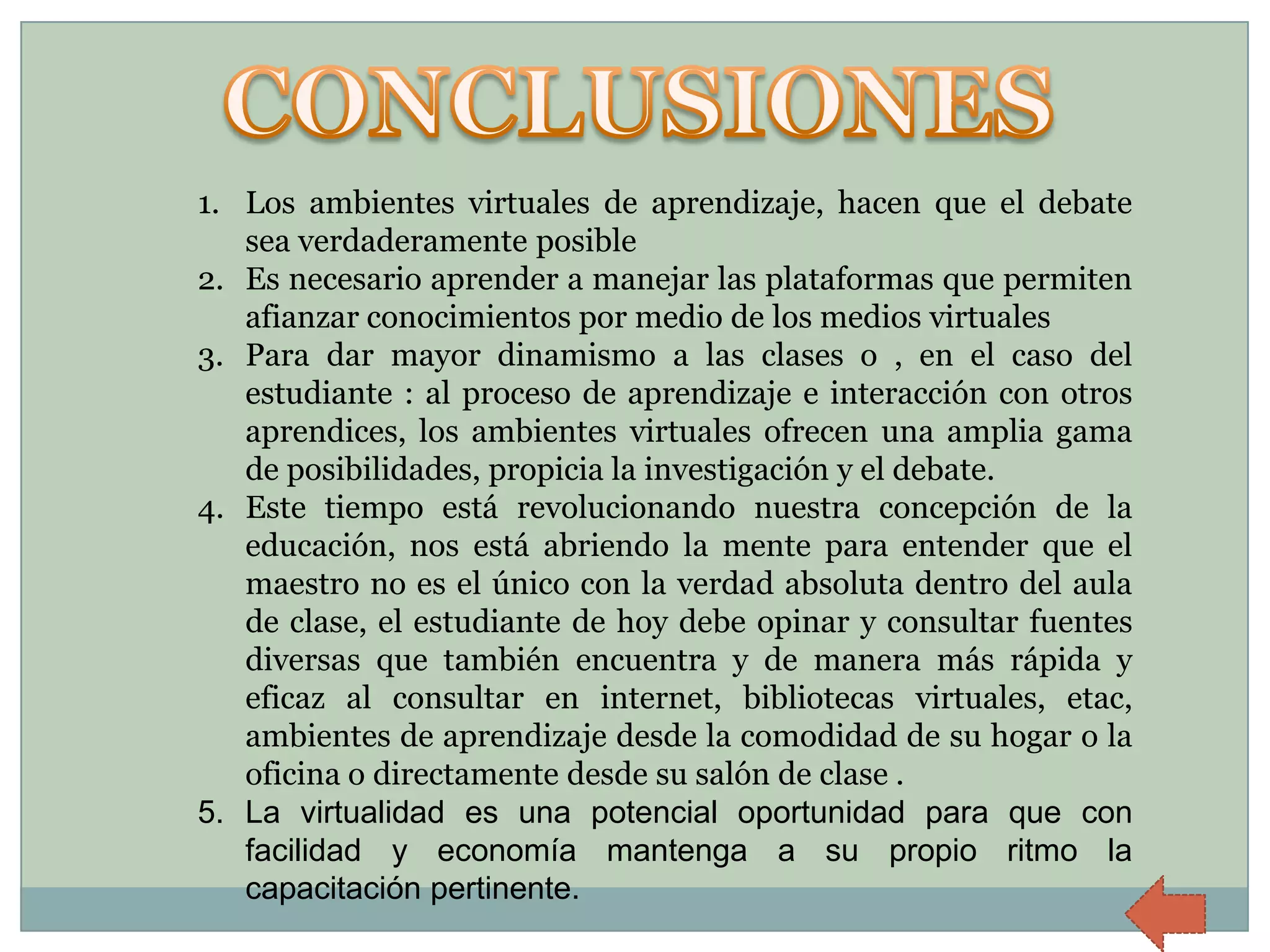 1. Los ambientes virtuales de aprendizaje, hacen que el debate
   sea verdaderamente posible
2. Es necesario aprender a manejar las plataformas que permiten
   afianzar conocimientos por medio de los medios virtuales
3. Para dar mayor dinamismo a las clases o , en el caso del
   estudiante : al proceso de aprendizaje e interacción con otros
   aprendices, los ambientes virtuales ofrecen una amplia gama
   de posibilidades, propicia la investigación y el debate.
4. Este tiempo está revolucionando nuestra concepción de la
   educación, nos está abriendo la mente para entender que el
   maestro no es el único con la verdad absoluta dentro del aula
   de clase, el estudiante de hoy debe opinar y consultar fuentes
   diversas que también encuentra y de manera más rápida y
   eficaz al consultar en internet, bibliotecas virtuales, etac,
   ambientes de aprendizaje desde la comodidad de su hogar o la
   oficina o directamente desde su salón de clase .
5. La virtualidad es una potencial oportunidad para que con
   facilidad y economía mantenga a su propio ritmo la
   capacitación pertinente.
 