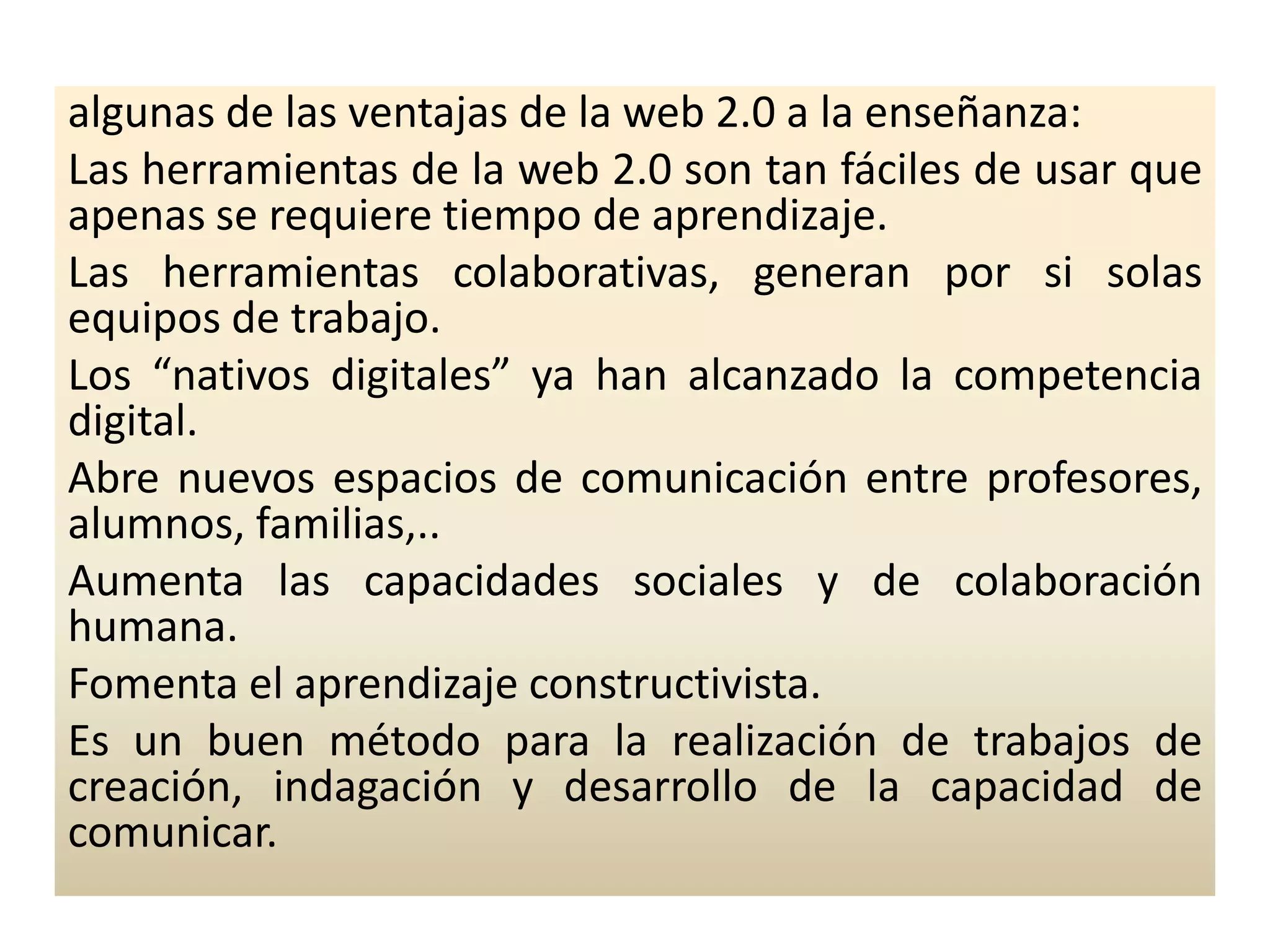 algunas de las ventajas de la web 2.0 a la enseñanza:Las herramientas de la web 2.0 son tan fáciles de usar que apenas se requiere tiempo de aprendizaje.Las herramientas colaborativas, generan por si solas equipos de trabajo.Los “nativos digitales” ya han alcanzado la competencia digital.Abre nuevos espacios de comunicación entre profesores, alumnos, familias,..Aumenta las capacidades sociales y de colaboración humana.Fomenta el aprendizaje constructivista.Es un buen método para la realización de trabajos de creación, indagación y desarrollo de la capacidad de comunicar.