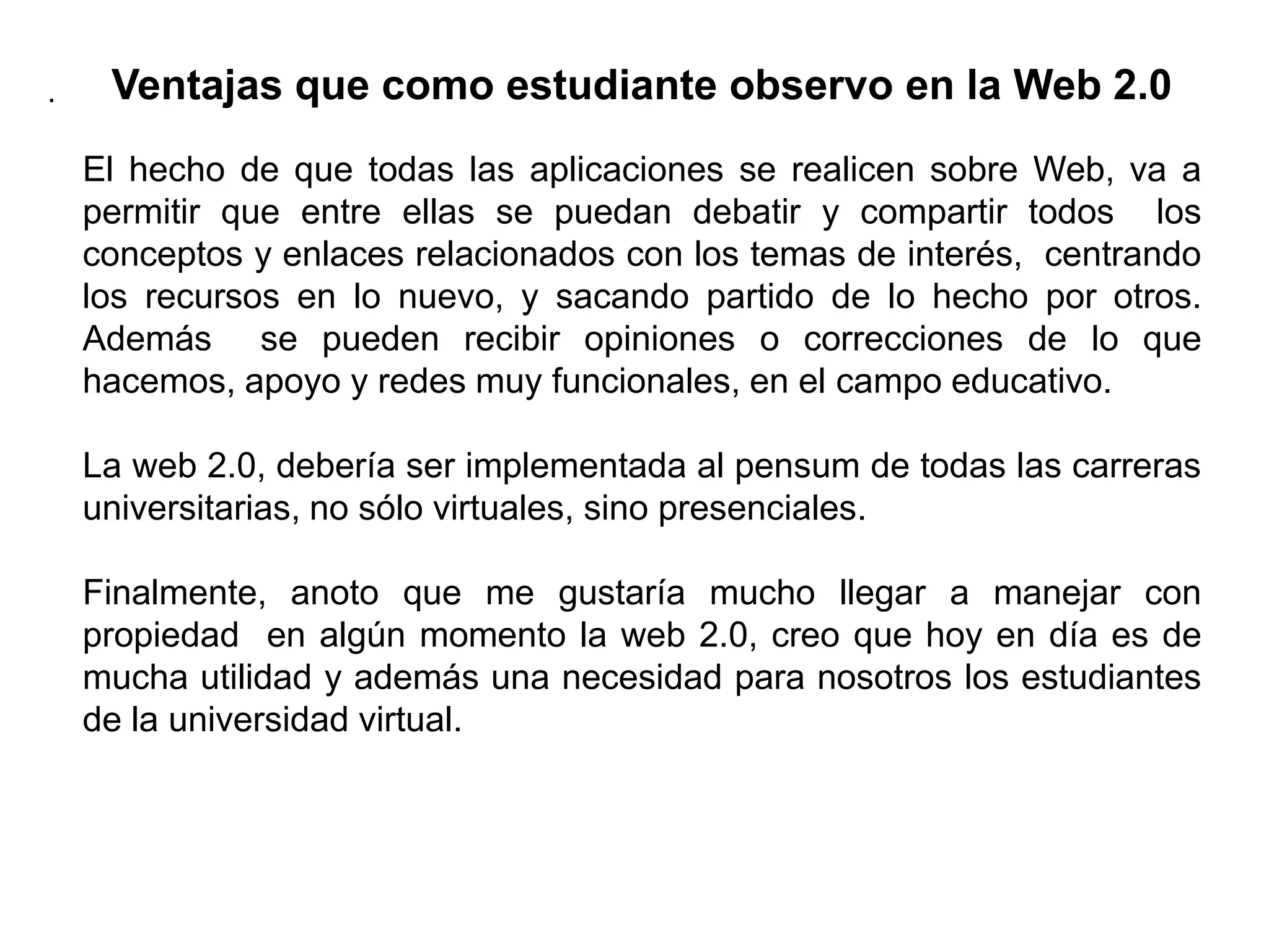 Ventajas que como estudiante observo en la Web 2.0El hecho de que todas las aplicaciones se realicen sobre Web, va a permitir que entre ellas se puedan debatir y compartir todos  los conceptos y enlaces relacionados con los temas de interés,  centrando los recursos en lo nuevo, y sacando partido de lo hecho por otros. Además  se pueden recibir opiniones o correcciones de lo que hacemos, apoyo y redes muy funcionales, en el campo educativo.La web 2.0, debería ser implementada al pensum de todas las carreras universitarias, no sólo virtuales, sino presenciales.Finalmente, anoto que me gustaría mucho llegar a manejar con propiedad  en algún momento la web 2.0, creo que hoy en día es de mucha utilidad y además una necesidad para nosotros los estudiantes de la universidad virtual..