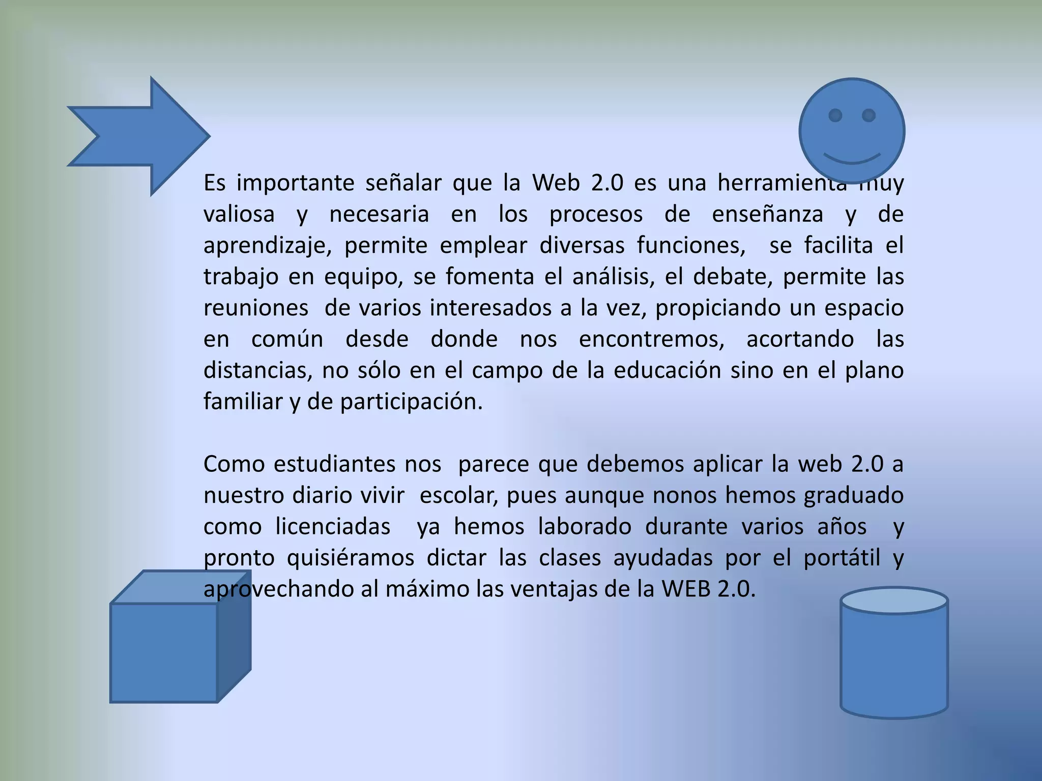 Es importante señalar que la Web 2.0 es una herramienta muy valiosa y necesaria en los procesos de enseñanza y de aprendizaje, permite emplear diversas funciones,  se facilita el trabajo en equipo, se fomenta el análisis, el debate, permite las reuniones  de varios interesados a la vez, propiciando un espacio en común desde donde nos encontremos, acortando las distancias, no sólo en el campo de la educación sino en el plano familiar y de participación.Como estudiantes nos  parece que debemos aplicar la web 2.0 a nuestrodiario vivir  escolar, pues aunque nonos hemos graduado como licenciadas  ya hemos laborado durante varios años  y  pronto quisiéramos dictar las clases ayudadas por el portátil y aprovechando al máximo las ventajas de la WEB 2.0.