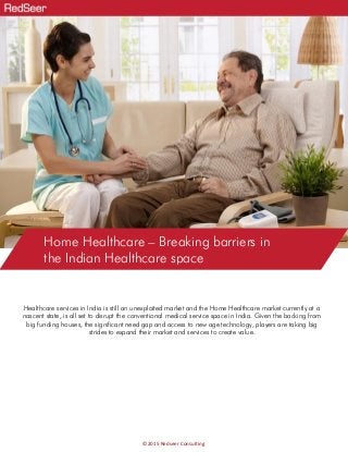 Home Healthcare – Breaking barriers in
the Indian Healthcare space
©2015 Redseer Consulting
Healthcare services in India is still an unexploited market and the Home Healthcare market currently at a
nascent state, is all set to disrupt the conventional medical service space in India. Given the backing from
big funding houses, the significant need gap and access to new age technology, players are taking big
strides to expand their market and services to create value.
 