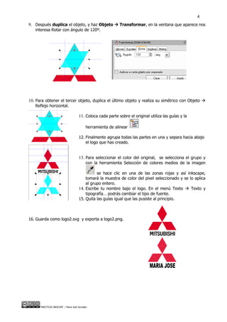 4
9. Después duplica el objeto, y haz Objeto  Transformar, en la ventana que aparece nos
   interesa Rotar con ángulo de 120º.




10. Para obtener el tercer objeto, duplica el último objeto y realiza su simétrico con Objeto 
   Reflejo horizontal.

                                       11. Coloca cada parte sobre el original utiliza las guías y la

                                             herramienta de alinear

                                       12. Finalmente agrupa todas las partes en una y separa hacia abajo
                                           el logo que has creado.


                                       13. Para seleccionar el color del original, se selecciona el grupo y
                                             con la herramienta Selección de colores medios de la imagen

                                                 se hace clic en una de las zonas rojas y así inkscape,
                                           tomará la muestra de color del pixel seleccionado y se lo aplica
                                           al grupo entero.
                                       14. Escribe tu nombre bajo el logo. En el menú Texto  Texto y
                                           tipografía… podrás cambiar el tipo de fuente.
                                       15. Quita las guías igual que las pusiste al principio.



16. Guarda como logo2.svg y exporta a logo2.png.




      PRÁCTICAS INKSCAPE / María José González
 