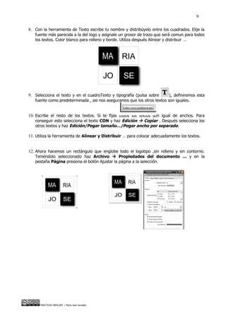 9

8. Con la herramienta de Texto escribe tu nombre y distribúyelo entre los cuadrados. Elije la
   fuente más parecida a la del logo y asignale un grosor de trazo que será comun para todos
   los textos. Color blanco para relleno y borde. Utiliza después Alinear y distribuir …




9. Selecciona el texto y en el cuadroTexto y tipografía (pulsa sobre     ), definiremos esta
   fuente como predeterminada , asi nos aseguramos que los otros textos son iguales.


10. Escribe el resto de los textos. Si te fijas todos los textos son igual de anchos. Para
   conseguir esto selecciona el texto CON y haz Edición  Copiar . Después selecciona los
   otros textos y haz Edición/Pegar tamaño…/Pegar ancho por separado.

11. Utiliza la herramienta de Alinear y Distribuir … para colocar adecuadamente los textos.


12. Ahora hacemos un rectángulo que englobe todo el logotipo ,sin relleno y sin contorno.
   Teniéndolo seleccionado haz Archivo  Propiedades del documento … y en la
   pestaña Página presiona el botón Ajustar la página a la selección.




      PRÁCTICAS INKSCAPE / María José González
 