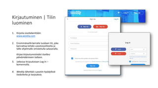 Kirjautuminen | Tilin
luominen
1. Kirjoita osoitekenttään:
www.weebly.com
2. Ensimmäisellä kerralla luodaan tili, joka
kannattaa tehdä s-postiosoitteella ja
tälle ohjelmalle omistetulla salasanalla.
Kirjaa kirjautumistiedot itsellesi
päivämäärineen talteen.
3. Jatkossa kirjaudutaan Log In –
komennolla.
4. Weebly lähettää s-postiin hyödyllisiä
tiedotteita ja tarjouksia.
 