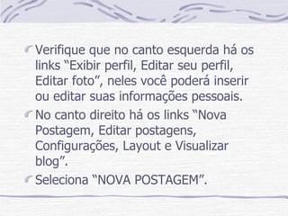 Verifique que no canto esquerda há os links “Exibir perfil, Editar seu perfil, Editar foto”, neles você poderá inserir ou editar suas informações pessoais.  No canto direito há os links “Nova Postagem, Editar postagens, Configurações, Layout e Visualizar blog”. Seleciona “NOVA POSTAGEM”. 