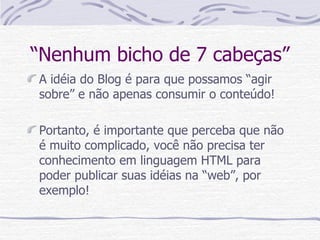 “Nenhum bicho de 7 cabeças” A idéia do Blog é para que possamos “agir sobre” e não apenas consumir o conteúdo! Portanto, é importante que perceba que não é muito complicado, você não precisa ter conhecimento em linguagem HTML para poder publicar suas idéias na “web”, por exemplo!  