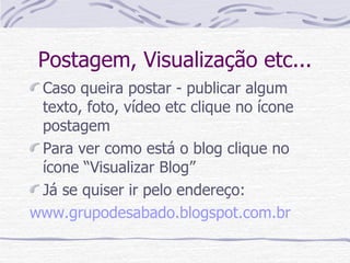 Postagem, Visualização etc... Caso queira postar - publicar algum texto, foto, vídeo etc clique no ícone postagem Para ver como está o blog clique no ícone “Visualizar Blog” Já se quiser ir pelo endereço: www.grupodesabado.blogspot.com.br 