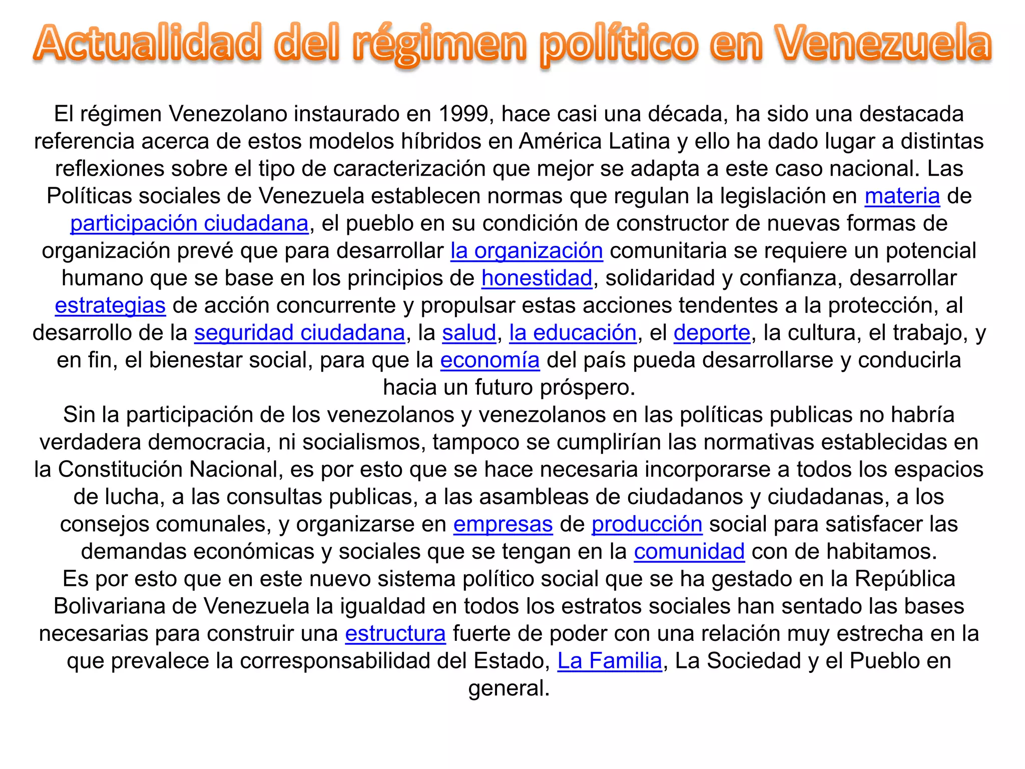 El régimen Venezolano instaurado en 1999, hace casi una década, ha sido una destacada
referencia acerca de estos modelos híbridos en América Latina y ello ha dado lugar a distintas
reflexiones sobre el tipo de caracterización que mejor se adapta a este caso nacional. Las
Políticas sociales de Venezuela establecen normas que regulan la legislación en materia de
participación ciudadana, el pueblo en su condición de constructor de nuevas formas de
organización prevé que para desarrollar la organización comunitaria se requiere un potencial
humano que se base en los principios de honestidad, solidaridad y confianza, desarrollar
estrategias de acción concurrente y propulsar estas acciones tendentes a la protección, al
desarrollo de la seguridad ciudadana, la salud, la educación, el deporte, la cultura, el trabajo, y
en fin, el bienestar social, para que la economía del país pueda desarrollarse y conducirla
hacia un futuro próspero.
Sin la participación de los venezolanos y venezolanos en las políticas publicas no habría
verdadera democracia, ni socialismos, tampoco se cumplirían las normativas establecidas en
la Constitución Nacional, es por esto que se hace necesaria incorporarse a todos los espacios
de lucha, a las consultas publicas, a las asambleas de ciudadanos y ciudadanas, a los
consejos comunales, y organizarse en empresas de producción social para satisfacer las
demandas económicas y sociales que se tengan en la comunidad con de habitamos.
Es por esto que en este nuevo sistema político social que se ha gestado en la República
Bolivariana de Venezuela la igualdad en todos los estratos sociales han sentado las bases
necesarias para construir una estructura fuerte de poder con una relación muy estrecha en la
que prevalece la corresponsabilidad del Estado, La Familia, La Sociedad y el Pueblo en
general.

 