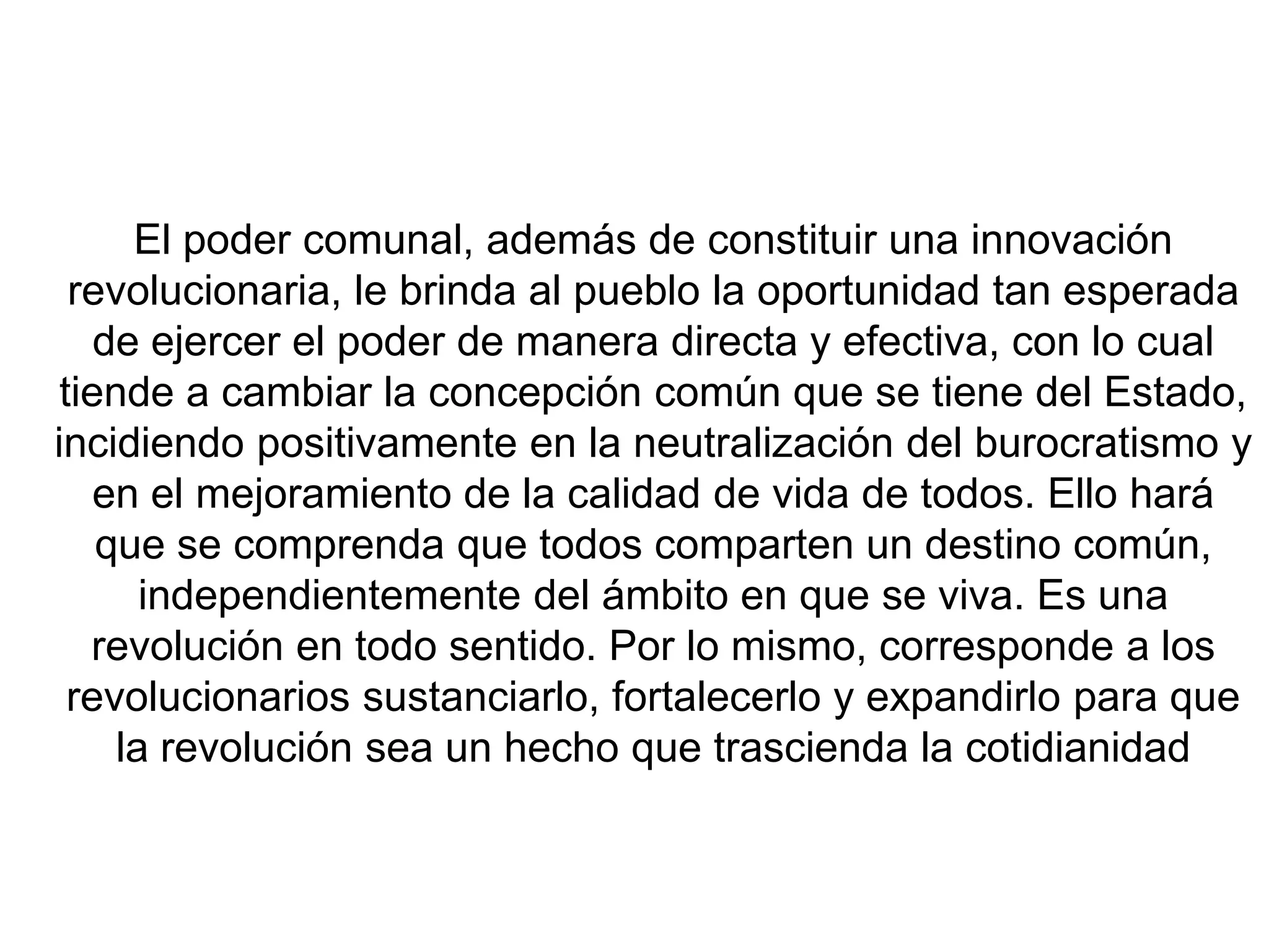 El poder comunal, además de constituir una innovación
revolucionaria, le brinda al pueblo la oportunidad tan esperada
de ejercer el poder de manera directa y efectiva, con lo cual
tiende a cambiar la concepción común que se tiene del Estado,
incidiendo positivamente en la neutralización del burocratismo y
en el mejoramiento de la calidad de vida de todos. Ello hará
que se comprenda que todos comparten un destino común,
independientemente del ámbito en que se viva. Es una
revolución en todo sentido. Por lo mismo, corresponde a los
revolucionarios sustanciarlo, fortalecerlo y expandirlo para que
la revolución sea un hecho que trascienda la cotidianidad

 