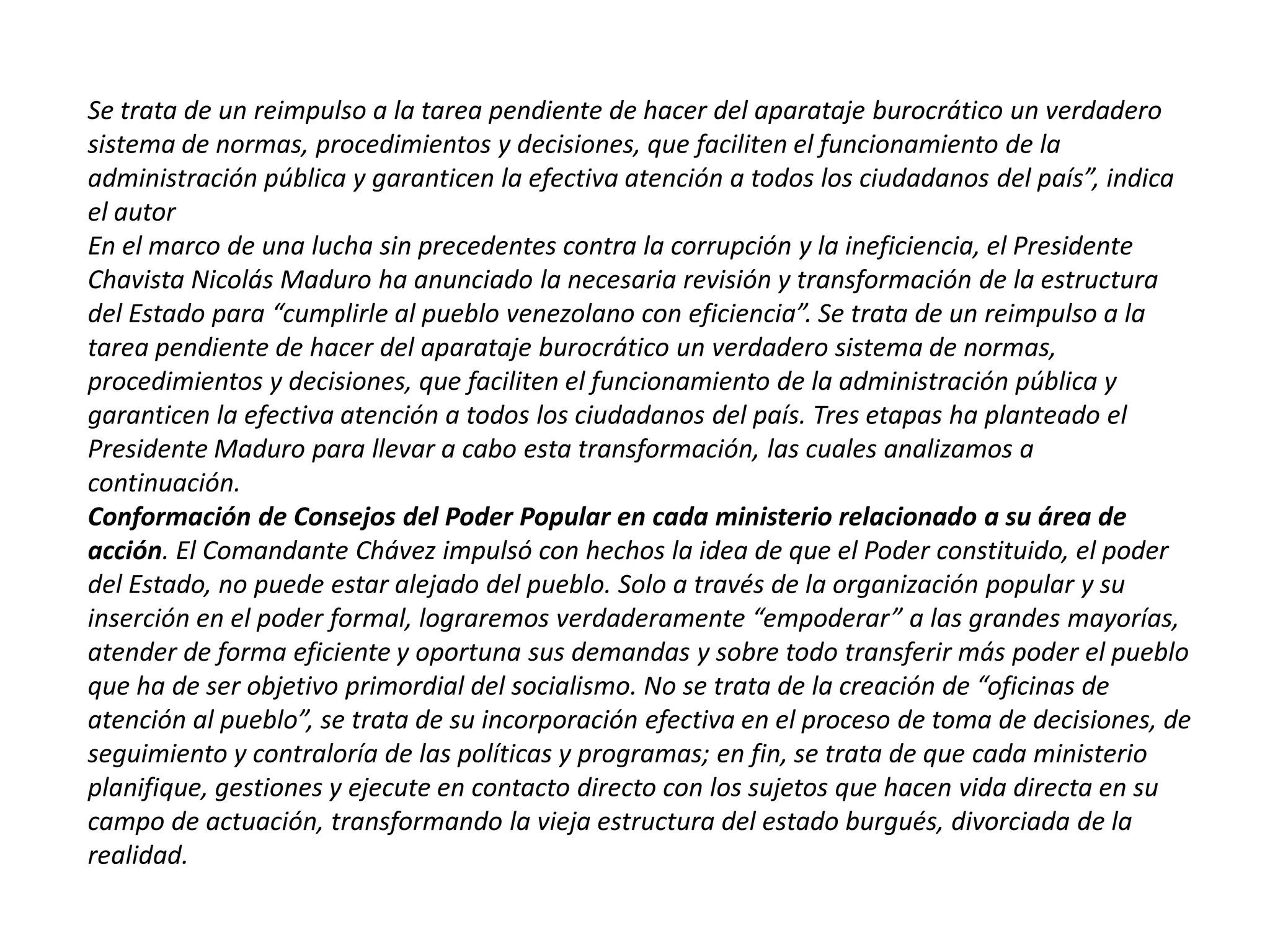 Se trata de un reimpulso a la tarea pendiente de hacer del aparataje burocrático un verdadero
sistema de normas, procedimientos y decisiones, que faciliten el funcionamiento de la
administración pública y garanticen la efectiva atención a todos los ciudadanos del país”, indica
el autor
En el marco de una lucha sin precedentes contra la corrupción y la ineficiencia, el Presidente
Chavista Nicolás Maduro ha anunciado la necesaria revisión y transformación de la estructura
del Estado para “cumplirle al pueblo venezolano con eficiencia”. Se trata de un reimpulso a la
tarea pendiente de hacer del aparataje burocrático un verdadero sistema de normas,
procedimientos y decisiones, que faciliten el funcionamiento de la administración pública y
garanticen la efectiva atención a todos los ciudadanos del país. Tres etapas ha planteado el
Presidente Maduro para llevar a cabo esta transformación, las cuales analizamos a
continuación.
Conformación de Consejos del Poder Popular en cada ministerio relacionado a su área de
acción. El Comandante Chávez impulsó con hechos la idea de que el Poder constituido, el poder
del Estado, no puede estar alejado del pueblo. Solo a través de la organización popular y su
inserción en el poder formal, lograremos verdaderamente “empoderar” a las grandes mayorías,
atender de forma eficiente y oportuna sus demandas y sobre todo transferir más poder el pueblo
que ha de ser objetivo primordial del socialismo. No se trata de la creación de “oficinas de
atención al pueblo”, se trata de su incorporación efectiva en el proceso de toma de decisiones, de
seguimiento y contraloría de las políticas y programas; en fin, se trata de que cada ministerio
planifique, gestiones y ejecute en contacto directo con los sujetos que hacen vida directa en su
campo de actuación, transformando la vieja estructura del estado burgués, divorciada de la
realidad.

 