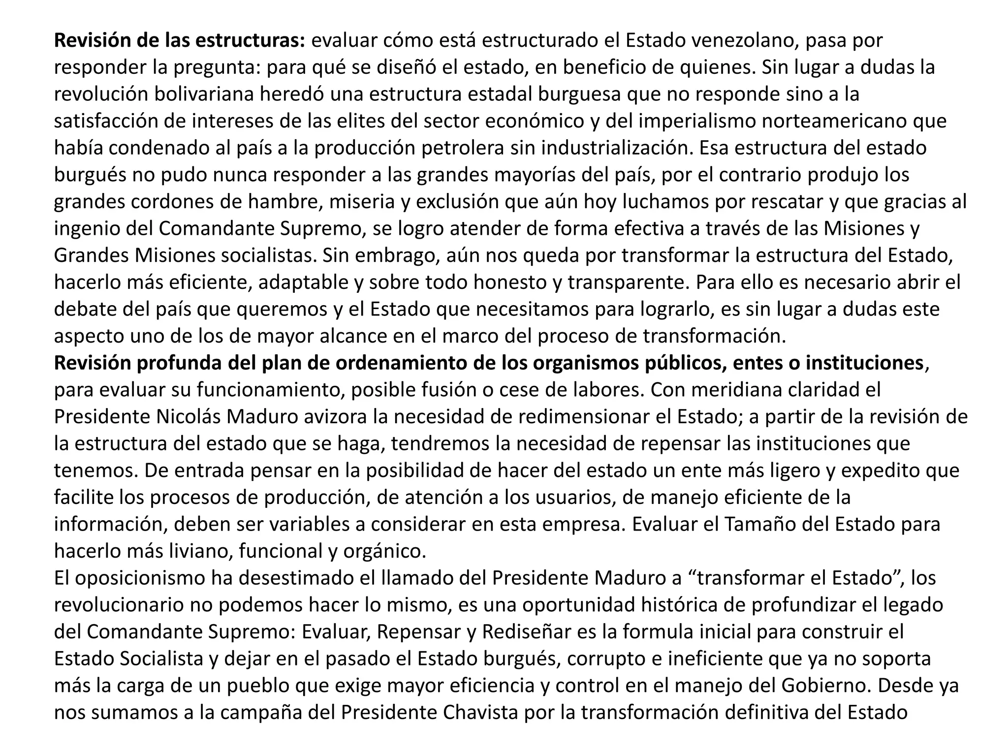 Revisión de las estructuras: evaluar cómo está estructurado el Estado venezolano, pasa por
responder la pregunta: para qué se diseñó el estado, en beneficio de quienes. Sin lugar a dudas la
revolución bolivariana heredó una estructura estadal burguesa que no responde sino a la
satisfacción de intereses de las elites del sector económico y del imperialismo norteamericano que
había condenado al país a la producción petrolera sin industrialización. Esa estructura del estado
burgués no pudo nunca responder a las grandes mayorías del país, por el contrario produjo los
grandes cordones de hambre, miseria y exclusión que aún hoy luchamos por rescatar y que gracias al
ingenio del Comandante Supremo, se logro atender de forma efectiva a través de las Misiones y
Grandes Misiones socialistas. Sin embrago, aún nos queda por transformar la estructura del Estado,
hacerlo más eficiente, adaptable y sobre todo honesto y transparente. Para ello es necesario abrir el
debate del país que queremos y el Estado que necesitamos para lograrlo, es sin lugar a dudas este
aspecto uno de los de mayor alcance en el marco del proceso de transformación.
Revisión profunda del plan de ordenamiento de los organismos públicos, entes o instituciones,
para evaluar su funcionamiento, posible fusión o cese de labores. Con meridiana claridad el
Presidente Nicolás Maduro avizora la necesidad de redimensionar el Estado; a partir de la revisión de
la estructura del estado que se haga, tendremos la necesidad de repensar las instituciones que
tenemos. De entrada pensar en la posibilidad de hacer del estado un ente más ligero y expedito que
facilite los procesos de producción, de atención a los usuarios, de manejo eficiente de la
información, deben ser variables a considerar en esta empresa. Evaluar el Tamaño del Estado para
hacerlo más liviano, funcional y orgánico.
El oposicionismo ha desestimado el llamado del Presidente Maduro a “transformar el Estado”, los
revolucionario no podemos hacer lo mismo, es una oportunidad histórica de profundizar el legado
del Comandante Supremo: Evaluar, Repensar y Rediseñar es la formula inicial para construir el
Estado Socialista y dejar en el pasado el Estado burgués, corrupto e ineficiente que ya no soporta
más la carga de un pueblo que exige mayor eficiencia y control en el manejo del Gobierno. Desde ya
nos sumamos a la campaña del Presidente Chavista por la transformación definitiva del Estado

 