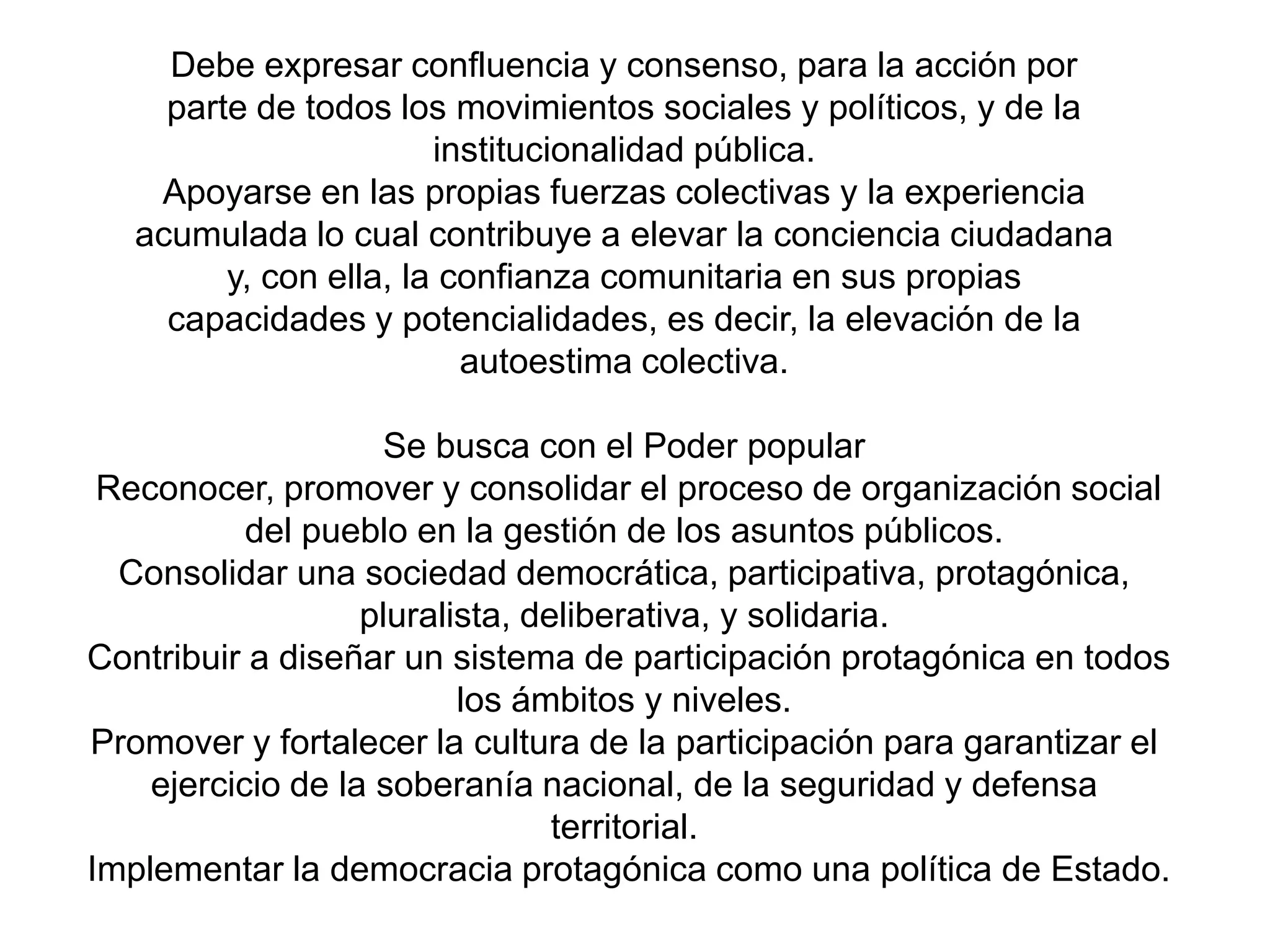 Debe expresar confluencia y consenso, para la acción por
parte de todos los movimientos sociales y políticos, y de la
institucionalidad pública.
Apoyarse en las propias fuerzas colectivas y la experiencia
acumulada lo cual contribuye a elevar la conciencia ciudadana
y, con ella, la confianza comunitaria en sus propias
capacidades y potencialidades, es decir, la elevación de la
autoestima colectiva.
Se busca con el Poder popular
Reconocer, promover y consolidar el proceso de organización social
del pueblo en la gestión de los asuntos públicos.
Consolidar una sociedad democrática, participativa, protagónica,
pluralista, deliberativa, y solidaria.
Contribuir a diseñar un sistema de participación protagónica en todos
los ámbitos y niveles.
Promover y fortalecer la cultura de la participación para garantizar el
ejercicio de la soberanía nacional, de la seguridad y defensa
territorial.
Implementar la democracia protagónica como una política de Estado.

 