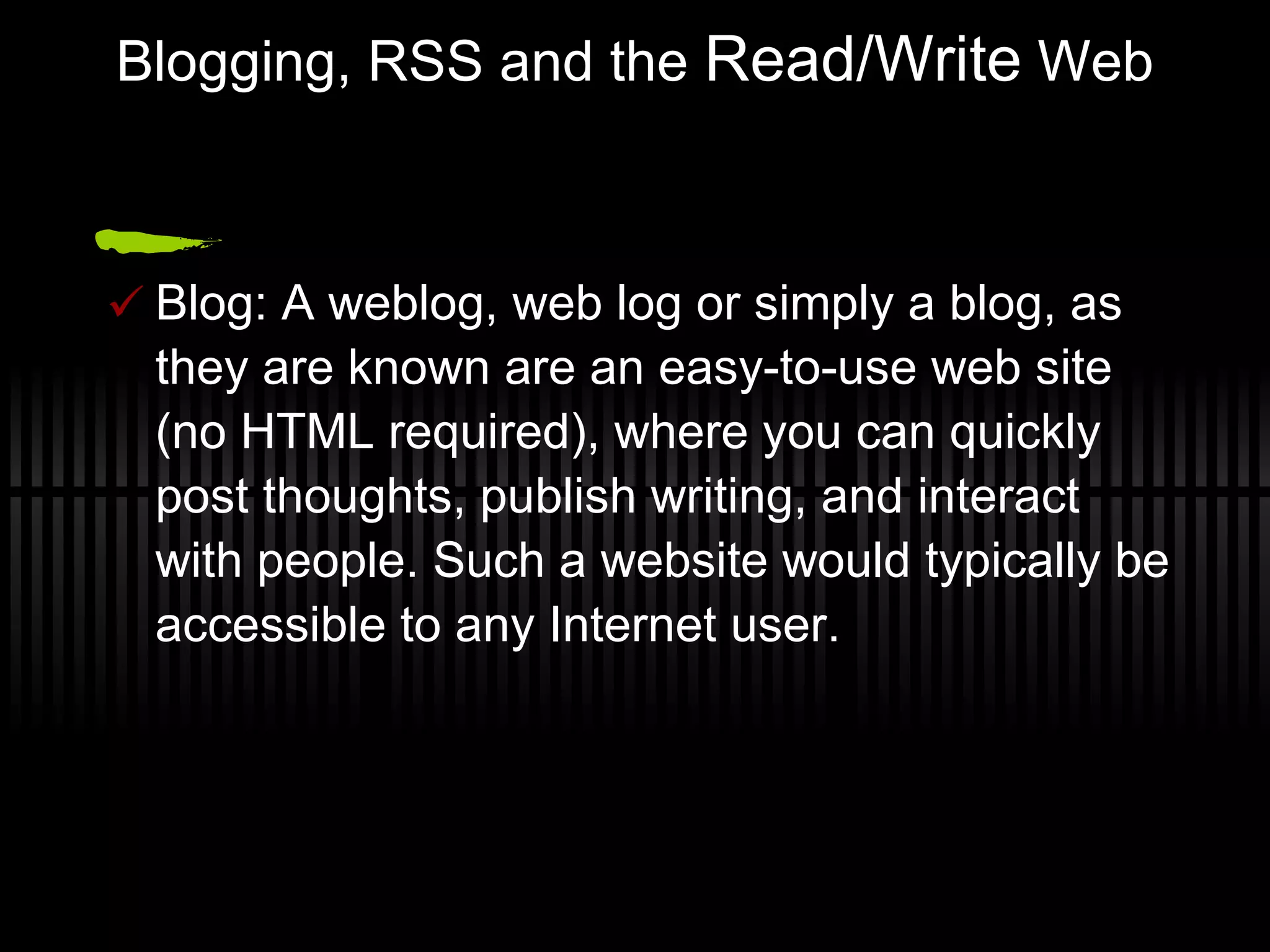 Blogging, RSS and the  Read/Write  Web Blog: A weblog, web log or simply a blog, as they are known are an easy-to-use web site (no HTML required), where you can quickly post thoughts, publish writing, and interact with people. Such a website would typically be accessible to any Internet user. 