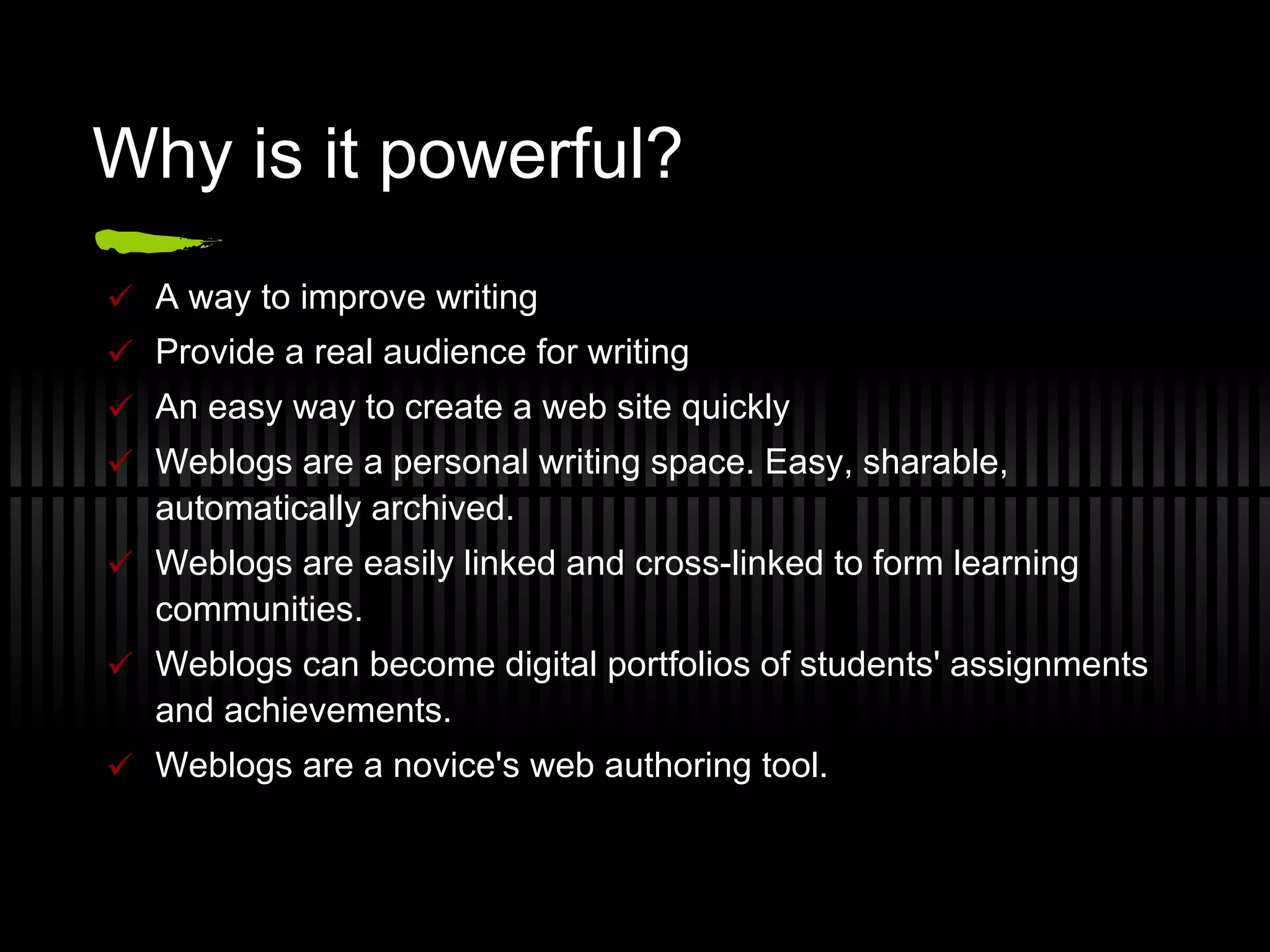 Why is it powerful? A way to improve writing Provide a real audience for writing An easy way to create a web site quickly Weblogs are a personal writing space. Easy, sharable, automatically archived. Weblogs are easily linked and cross-linked to form learning communities.  Weblogs can become digital portfolios of students' assignments and achievements. Weblogs are a novice's web authoring tool. 