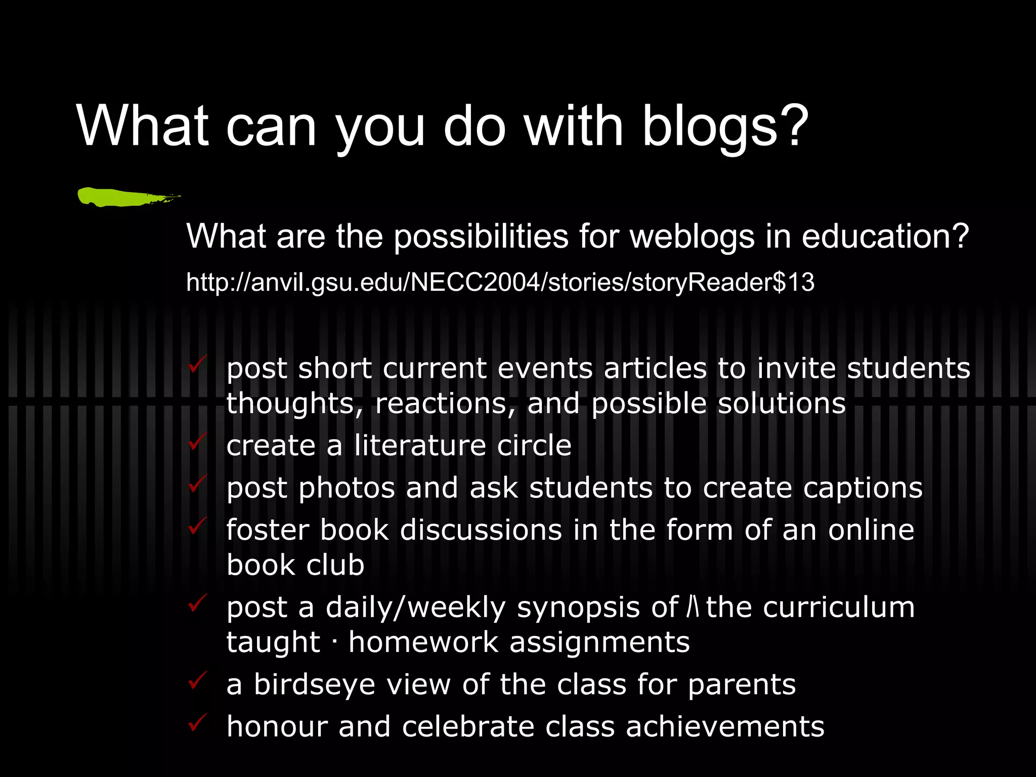 What can you do with blogs? What are the possibilities for weblogs in education? http://anvil.gsu.edu/NECC2004/stories/storyReader$13   post short current events articles to invite students thoughts, reactions, and possible solutions create a literature circle post photos and ask students to create captions foster book discussions in the form of an online book club post a daily/weekly synopsis of ﾊ the curriculum taught ･ homework assignments a birdseye view of the class for parents honour and celebrate class achievements 