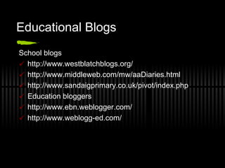 Educational Blogs School blogs http://www.westblatchblogs.org/  http://www.middleweb.com/mw/aaDiaries.html http://www.sandaigprimary.co.uk/pivot/index.php  Education bloggers http://www.ebn.weblogger.com/ http://www.weblogg-ed.com/  