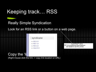 Keeping track… RSS Really Simple Syndication Look for an RSS link or a button on a web page. Copy the ‘link’ from the blog. (Right mouse click the link -> copy link location or URL) 