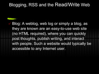 Blogging, RSS and the  Read/Write  Web Blog: A weblog, web log or simply a blog, as they are known are an easy-to-use web site (no HTML required), where you can quickly post thoughts, publish writing, and interact with people. Such a website would typically be accessible to any Internet user. 