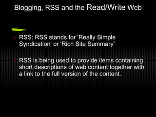 Blogging, RSS and the  Read/Write  Web RSS: RSS stands for 'Really Simple Syndication' or 'Rich Site Summary' RSS is being used to provide items containing short descriptions of web content together with a link to the full version of the content. 