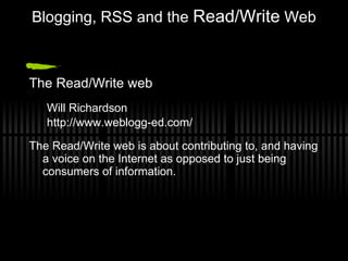 Blogging, RSS and the  Read/Write  Web The Read/Write web Will Richardson http://www.weblogg-ed.com/ The Read/Write web is about contributing to, and having a voice on the Internet as opposed to just being consumers of information.  