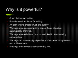 Why is it powerful? A way to improve writing Provide a real audience for writing An easy way to create a web site quickly Weblogs are a personal writing space. Easy, sharable, automatically archived. Weblogs are easily linked and cross-linked to form learning communities.  Weblogs can become digital portfolios of students' assignments and achievements. Weblogs are a novice's web authoring tool. 
