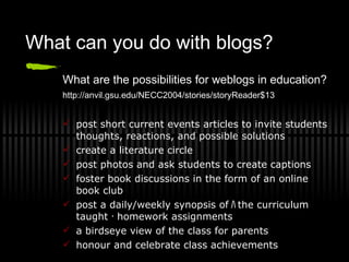What can you do with blogs? What are the possibilities for weblogs in education? http://anvil.gsu.edu/NECC2004/stories/storyReader$13   post short current events articles to invite students thoughts, reactions, and possible solutions create a literature circle post photos and ask students to create captions foster book discussions in the form of an online book club post a daily/weekly synopsis of ﾊ the curriculum taught ･ homework assignments a birdseye view of the class for parents honour and celebrate class achievements 