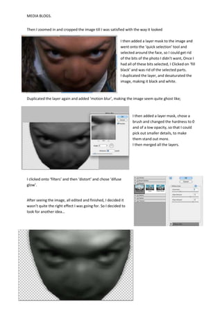 MEDIA BLOGS.


Then I zoomed in and cropped the image till I was satisfied with the way it looked

                                                            I then added a layer mask to the image and
                                                            went onto the ‘quick selection’ tool and
                                                            selected around the face, so I could get rid
                                                            of the bits of the photo I didn’t want, Once I
                                                            had all of these bits selected, I Clicked on ‘fill
                                                            black’ and was rid of the selected parts.
                                                            I duplicated the layer, and desaturated the
                                                            image, making it black and white.



Duplicated the layer again and added ‘motion blur’, making the image seem quite ghost like;



                                                                    I then added a layer mask, chose a
                                                                    brush and changed the hardness to 0
                                                                    and of a low opacity, so that I could
                                                                    pick out smaller details, to make
                                                                    them stand out more.
                                                                    I then merged all the layers.




I clicked onto ‘filters’ and then ‘distort’ and chose ‘difuse
glow’.


After seeing the image, all edited and finished, I decided it
wasn’t quite the right effect I was going for. So I decided to
look for another idea…
 