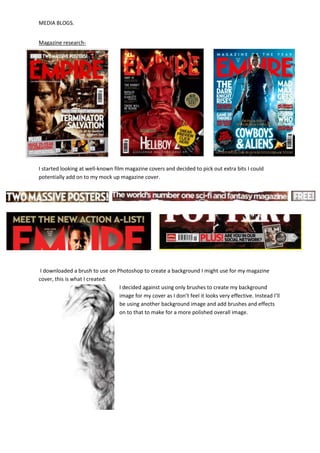 MEDIA BLOGS.


Magazine research-




I started looking at well-known film magazine covers and decided to pick out extra bits I could
potentially add on to my mock up magazine cover.




 I downloaded a brush to use on Photoshop to create a background I might use for my magazine
cover, this is what I created:
                                 I decided against using only brushes to create my background
                                 image for my cover as I don’t feel it looks very effective. Instead I’ll
                                 be using another background image and add brushes and effects
                                 on to that to make for a more polished overall image.
 