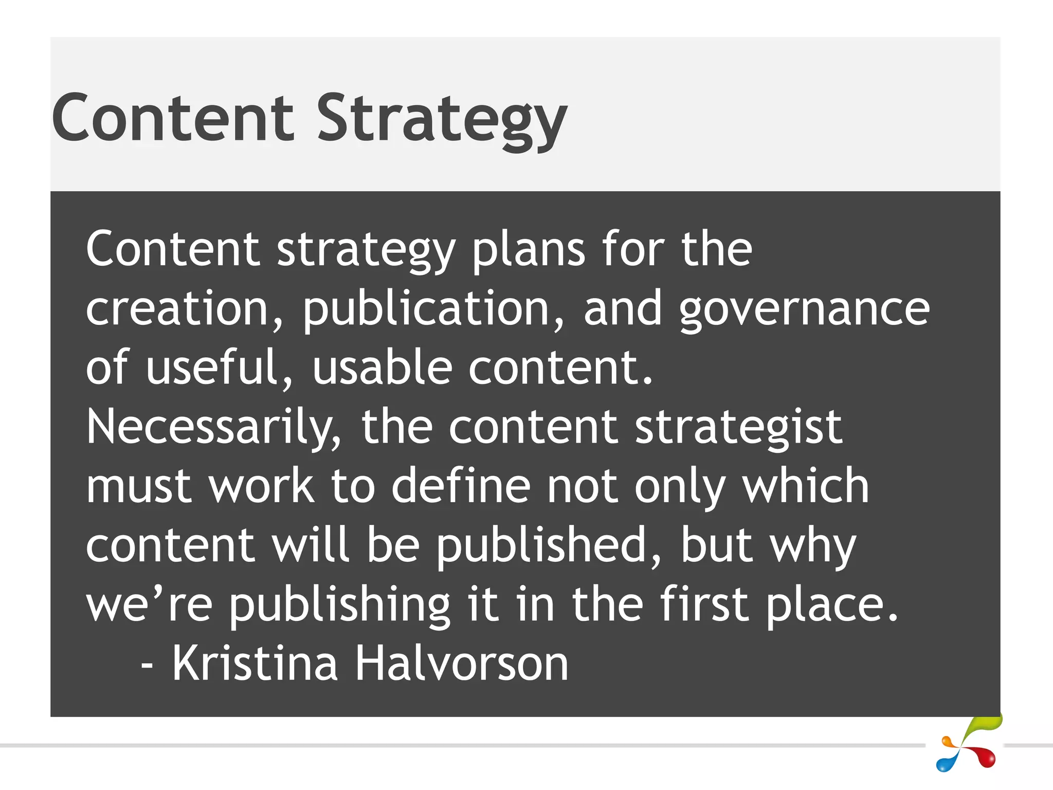 Content Strategy
 Content strategy plans for the
 creation, publication, and governance
 of useful, usable content.
 Necessarily, the content strategist
 must work to define not only which
 content will be published, but why
 we’re publishing it in the first place.
    - Kristina Halvorson
 