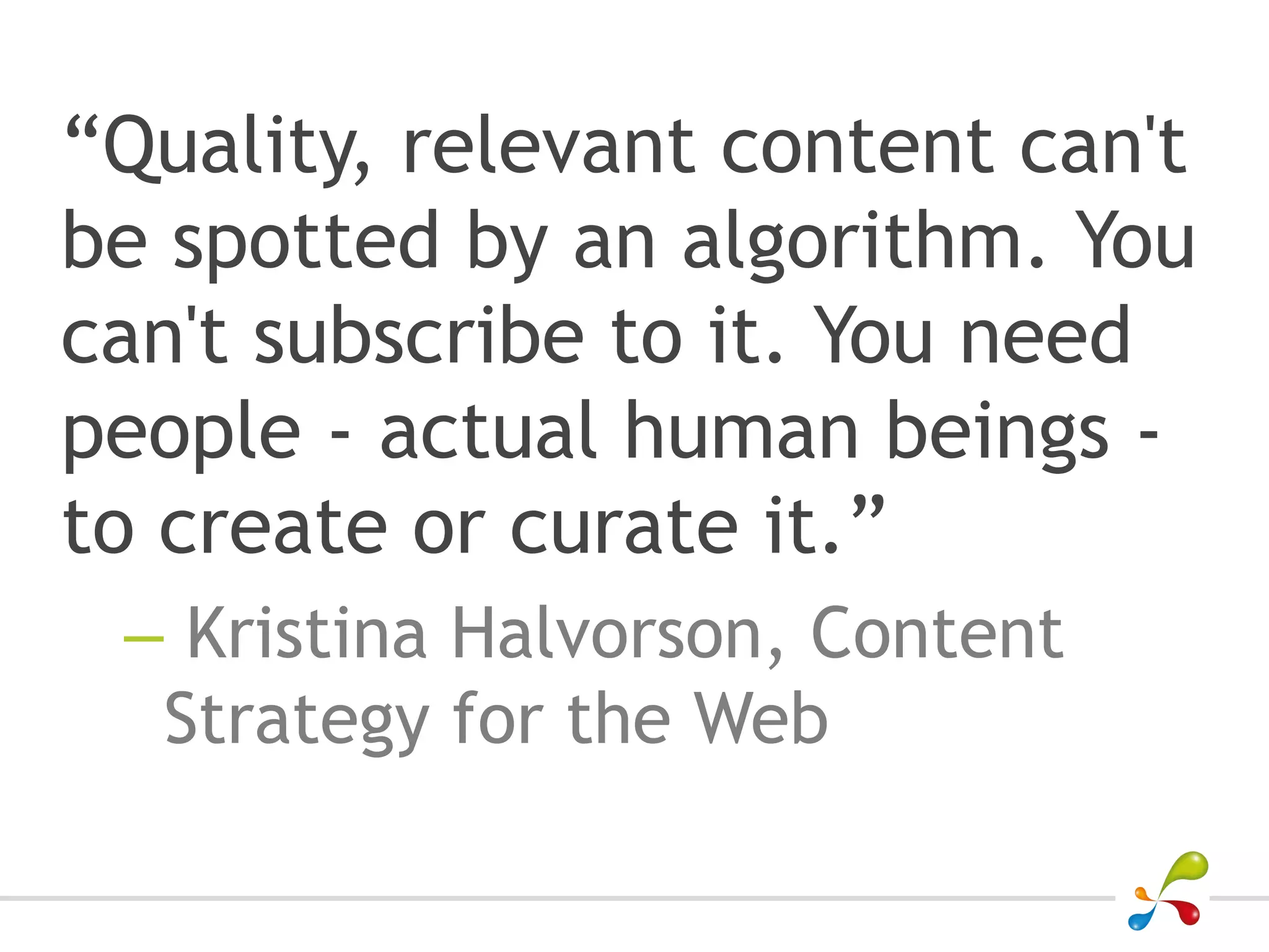 “Quality, relevant content can't
be spotted by an algorithm. You
can't subscribe to it. You need
people - actual human beings -
to create or curate it.”
 – Kristina Halvorson, Content
  Strategy for the Web
 