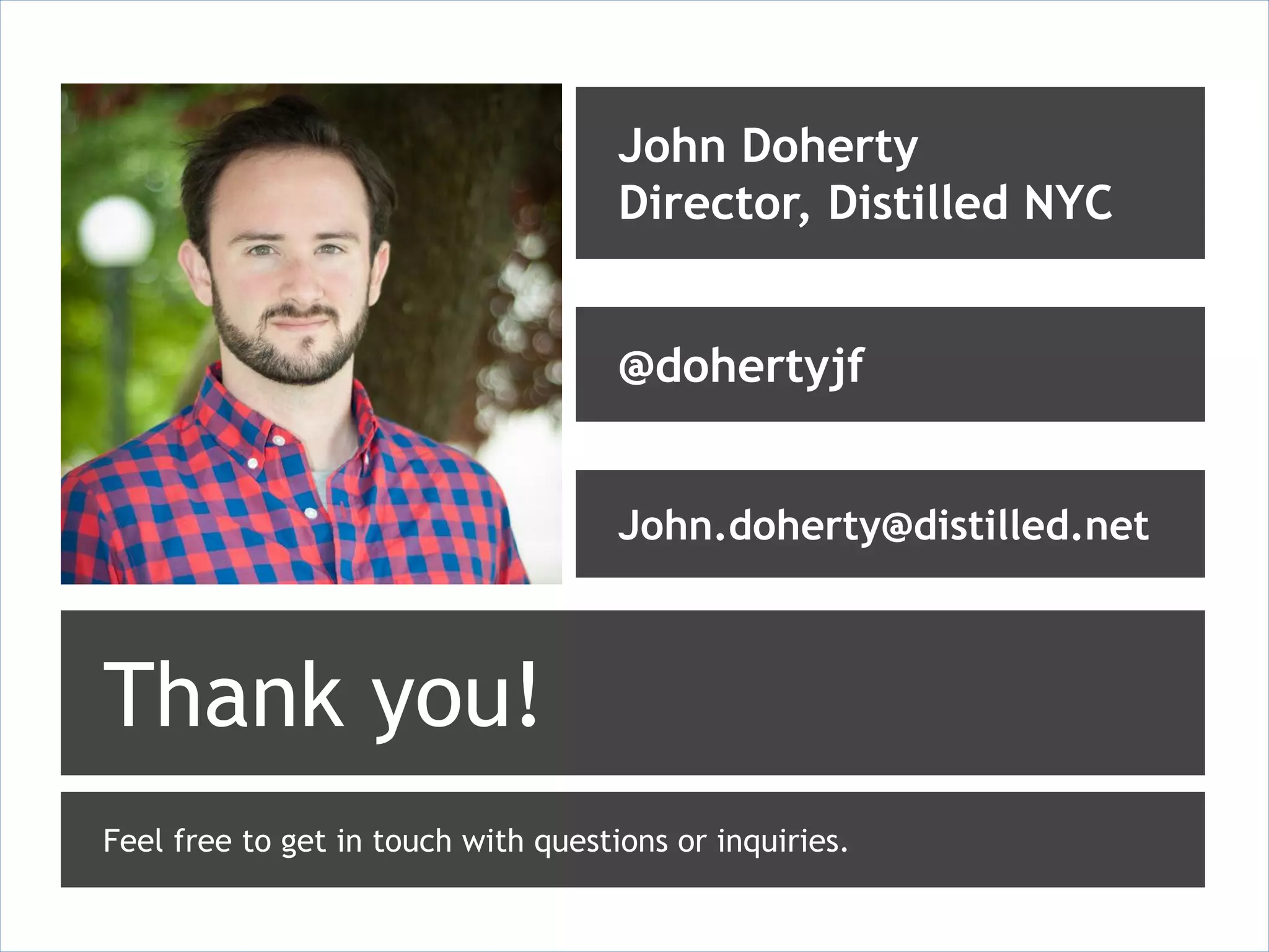 John Doherty
                                     Director, Distilled NYC


                                     @dohertyjf


                                     John.doherty@distilled.net



Thank you!
Feel free to get in touch with questions or inquiries.
 