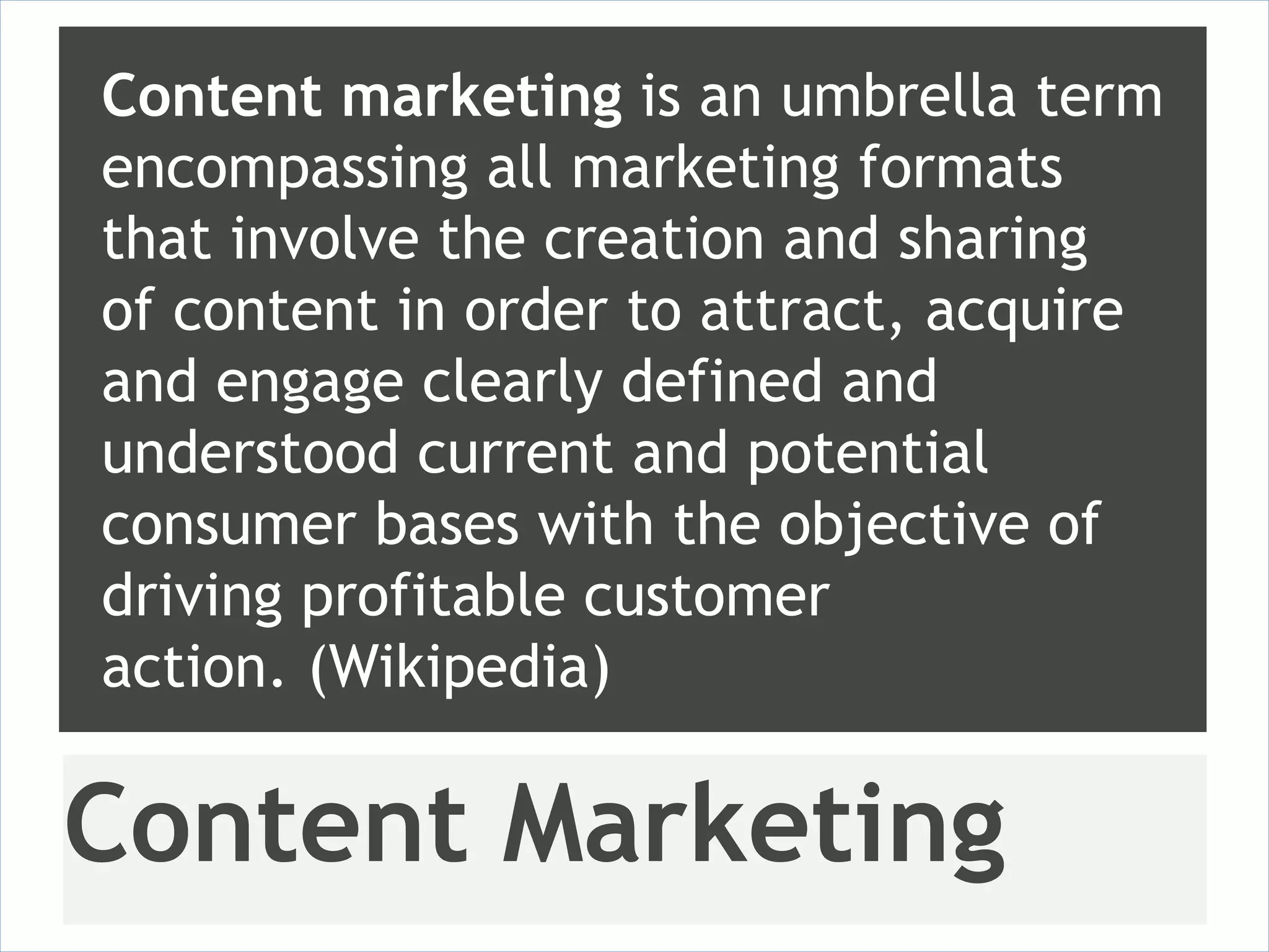 Content marketing is an umbrella term
encompassing all marketing formats
that involve the creation and sharing
of content in order to attract, acquire
and engage clearly defined and
understood current and potential
consumer bases with the objective of
driving profitable customer
action. (Wikipedia)

Content Marketing
 