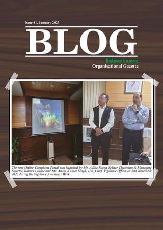 BLOG
Organisational Gazette
Issue 41, January 2023
The new Online Complaint Portal was launched by Mr. Adika Ratna Sekhar Chairman & Managing
Director, Balmer Lawrie and Mr. Anant Kumar Singh, IPS, Chief Vigilance Officer on 2nd November
2022 during the Vigilance Awareness Week.
 