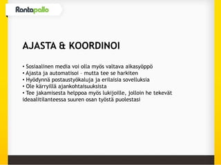 AJASTA & KOORDINOI
• Sosiaalinen media voi olla myös valtava aikasyöppö
• Ajasta ja automatisoi – mutta tee se harkiten
• Hyödynnä postaustyökaluja ja erilaisia sovelluksia
• Ole kärryillä ajankohtaisuuksista
• Tee jakamisesta helppoa myös lukijoille, jolloin he tekevät
ideaalitilanteessa suuren osan työstä puolestasi
 