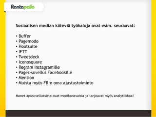 Sosiaalisen median käteviä työkaluja ovat esim. seuraavat:
• Buffer
• Pagemodo
• Hootsuite
• IFTT
• Tweetdeck
• Iconosquare
• Regram Instagramille
• Pages-sovellus Facebookille
• Mention
• Muista myös FB:n oma ajastustoiminto
Monet apusovelluksista ovat monikanavaisia ja tarjoavat myös analytiikkaa!
 