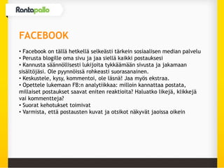 FACEBOOK
• Facebook on tällä hetkellä selkeästi tärkein sosiaalisen median palvelu
• Perusta blogille oma sivu ja jaa siellä kaikki postauksesi
• Kannusta säännöllisesti lukijoita tykkäämään sivusta ja jakamaan
sisältöjäsi. Ole pyynnöissä rohkeasti suorasanainen.
• Keskustele, kysy, kommentoi, ole läsnä! Jaa myös ekstraa.
• Opettele lukemaan FB:n analytiikkaa: milloin kannattaa postata,
millaiset postaukset saavat eniten reaktioita? Haluatko likejä, klikkejä
vai kommentteja?
• Suorat kehotukset toimivat
• Varmista, että postausten kuvat ja otsikot näkyvät jaoissa oikein
 
