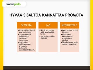 HYVÄÄ SISÄLTÖÄ KANNATTAA PROMOTA
SITOUTA
•Kutsu lukija blogiisi
aina uudelleen
•Luo pysyvyyttä,
jatkuvuutta,
tuttuuden
tunnelmaa.
•Lukijoiden
palkitseminen:
arvonnat,
alekoodit,
sanalliset kiitokset.
JAA
•Näytä persoonasi
sekä sanoin että
kuvin.
•Jaa myös muiden
sisältöä.
KESKUSTELE
•Kysy, vastaa, pohdi
ääneen.
•Mielipiteen
kysyminen on
arvostuksen
osoitus.
•Ole aktiivinen myös
muiden blogeissa.
 