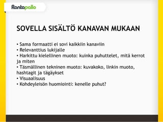 SOVELLA SISÄLTÖ KANAVAN MUKAAN
• Sama formaatti ei sovi kaikkiin kanaviin
• Relevanttius lukijalle
• Harkittu kielellinen muoto: kuinka puhuttelet, mitä kerrot
ja miten
• Täsmällinen tekninen muoto: kuvakoko, linkin muoto,
hashtagit ja tägäykset
• Visuaalisuus
• Kohdeyleisön huomiointi: kenelle puhut?
 