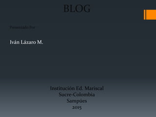 BLOG
Presentado Por :
Iván Lázaro M.
Institución Ed. Mariscal
Sucre-Colombia
Sampúes
2015
 
