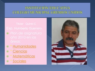 INSTITUCIÓN EDUCATIVA COLEGIO MUNICIPAL GREMIOS UNIDOSTitular   Quinto CEsp. Humberto Guerrero.Plan de asignatura año 2010 en las áreas:* Humanidades* Ciencias* Matemáticas* Sociales 