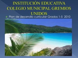INSTITUCIÓN EDUCATIVA COLEGIO MUNICIPAL GREMIOS UNIDOS Plan de desarrollo curricular Grados 1-5  2010 