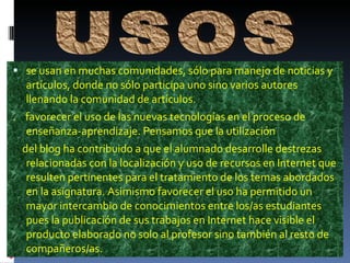  se usan en muchas comunidades, sólo para manejo de noticias y
  artículos, donde no sólo participa uno sino varios autores
  llenando la comunidad de artículos.
. favorecer el uso de las nuevas tecnologías en el proceso de
  enseñanza-aprendizaje. Pensamos que la utilización
 del blog ha contribuido a que el alumnado desarrolle destrezas
  relacionadas con la localización y uso de recursos en Internet que
  resulten pertinentes para el tratamiento de los temas abordados
  en la asignatura. Asimismo favorecer el uso ha permitido un
  mayor intercambio de conocimientos entre los/as estudiantes
  pues la publicación de sus trabajos en Internet hace visible el
  producto elaborado no solo al profesor sino también al resto de
  compañeros/as.
 