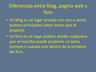 Diferencias entre blog, pagina web y foroUn blog es un lugar privado con uno o varios autores principales sobre temas que el propone.Un foro es un lugar publico donde cualquiera que se inscriba puede proponer un tema siempre y cuando este dentro de la temática del foro.6
