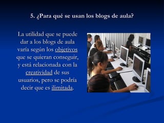 5. ¿Para qué se usan los blogs de aula? La utilidad que se puede dar a los blogs de aula varía según los  objetivos  que se quieran conseguir, y está relacionada con la  creatividad  de sus usuarios, pero se podría decir que es  ilimitada . 