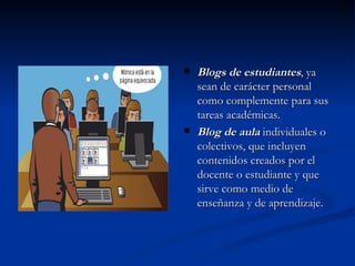 Blogs de estudiantes , ya sean de carácter personal como complemente para sus tareas académicas. Blog de aula  individuales o colectivos, que incluyen contenidos creados por el docente o estudiante y que sirve como medio de enseñanza y de aprendizaje. 